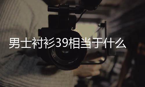 【】所以男衬衣39码应该选165/84