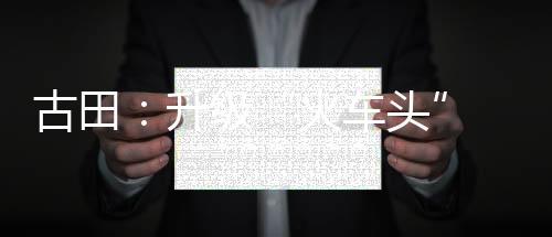 【】火车头联合生产、古田近年来